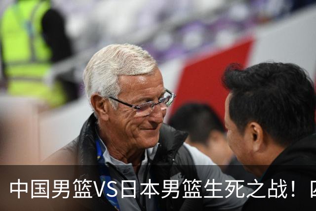 中国男篮VS日本男篮生死之战！四大利好助力男篮，警惕潜在隐患