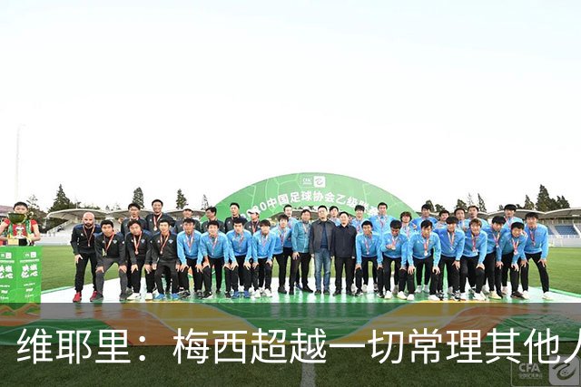 维耶里：梅西超越一切常理其他人没法比 批评安帅的人什么都不懂